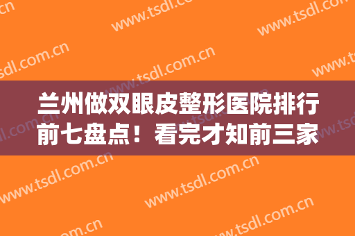 兰州做双眼皮整形医院排行前七盘点！看完才知前三家人气旺好评*(兰州最好的双眼皮整形医院)