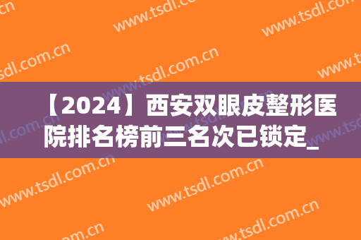【2024】西安双眼皮整形医院排名榜前三名次已锁定_专家：变化不大(西安双眼皮最好的整形医院)