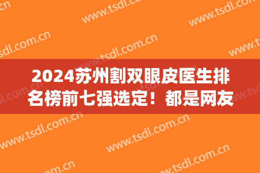 2024苏州割双眼皮医生排名榜前七强选定！都是网友高分热评专家！(苏州哪家医院双眼皮手术比较好)