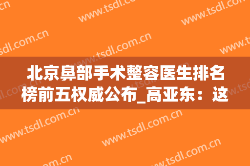 北京鼻部手术整容医生排名榜前五权威公布_高亚东：这些专家免费预约