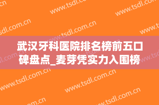 武汉牙科医院排名榜前五口碑盘点_麦芽凭实力入围榜首、瑞博紧随其后