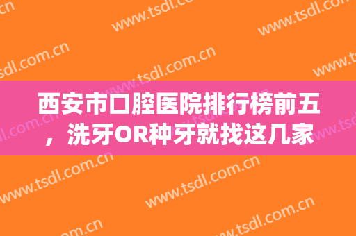 西安市口腔医院排行榜前五，洗牙OR种牙就找这几家口碑医院！(西安洗牙医院推荐)