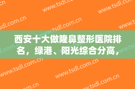 西安十大做隆鼻整形医院排名，绿港、阳光综合分高，本地好评名单get！(西安阳光整形美容医院怎么样)