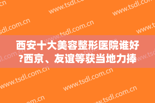 西安十大美容整形医院谁好?西京、友谊等获当地力捧！附价格表(西安西京整形美容医院价目)