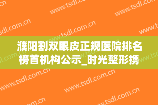 濮阳割双眼皮正规医院排名榜首机构公示_时光整形携案例入围亮相(濮阳哪里有妇科整形医院)