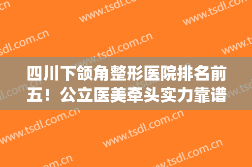 四川下颌角整形医院排名前五！公立医美牵头实力靠谱！价格公道亲民(四川比较权威的整形医院)
