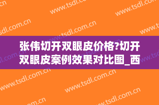张伟切开双眼皮价格?切开双眼皮案例效果对比图_西安医学院第一附属医院