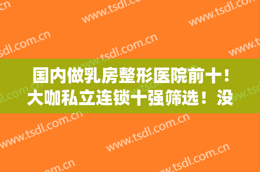 国内做乳房整形医院前十！大咖私立连锁十强筛选！没点实力怎么入围(胸部整形医院排名榜)