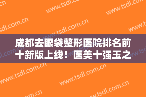 成都去眼袋整形医院排名前十新版上线！医美十强玉之光/艾米丽/铜雀台等！