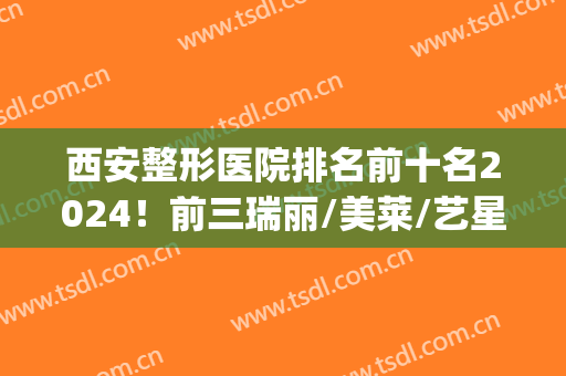 西安整形医院排名前十名2024！前三瑞丽/美莱/艺星，谁是你的菜？(西安整形医院排名第一)