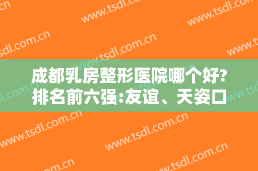 成都乳房整形医院哪个好?排名前六强:友谊、天姿口碑技术一直很可靠
