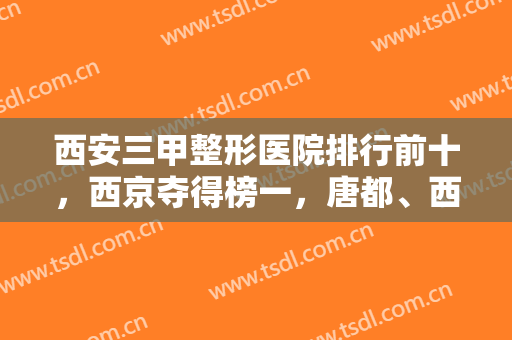 西安三甲整形医院排行前十，西京夺得榜一，唐都、西交大附一跻身前三！