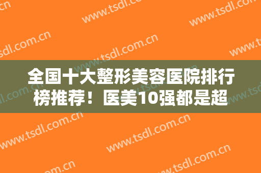 全国十大整形美容医院排行榜推荐！医美10强都是超高人气之选！口碑不赖