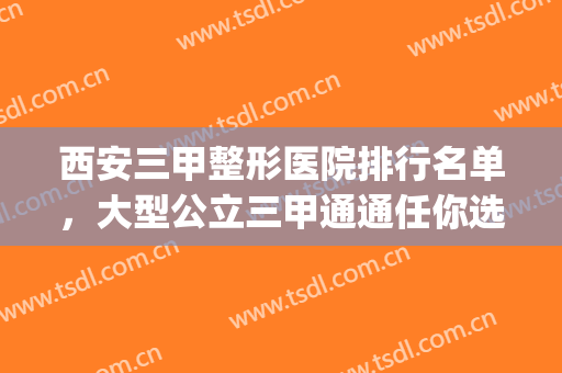 西安三甲整形医院排行名单，大型公立三甲通通任你选！(西安整形医院排名前三的是哪三家)