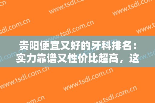 贵阳便宜又好的牙科排名：实力靠谱又性价比超高，这份名单快来看看吧！