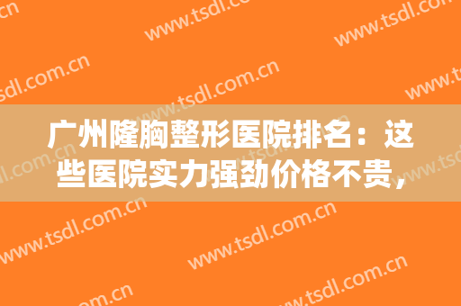 广州隆胸整形医院排名：这些医院实力强劲价格不贵，内附价格表(广州隆胸最好的整形医院)