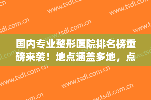 国内专业整形医院排名榜重磅来袭！地点涵盖多地，点击速览(全国整形权威医院)