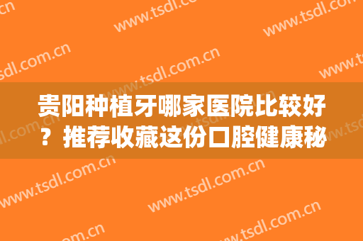 贵阳种植牙哪家医院比较好？推荐收藏这份口腔健康秘籍~(贵阳种牙齿哪个医院好)