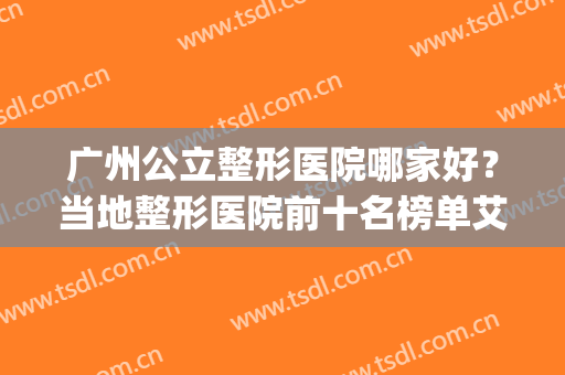 广州公立整形医院哪家好？当地整形医院前十名榜单艾特所有人查收~(广州公立整形医院排名)