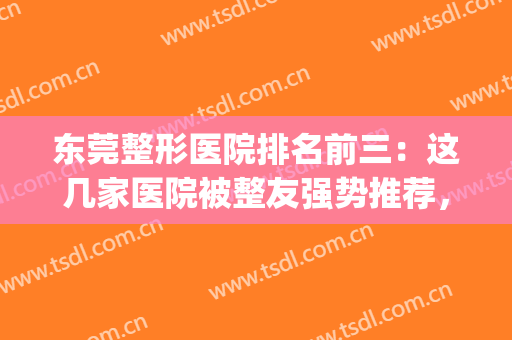 东莞整形医院排名前三：这几家医院被整友强势推荐，点击收藏！(东莞十大整形医院)