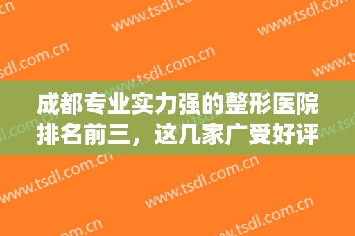成都专业实力强的整形医院排名前三，这几家广受好评，口碑炸裂！(成都排名靠前的整形医院)
