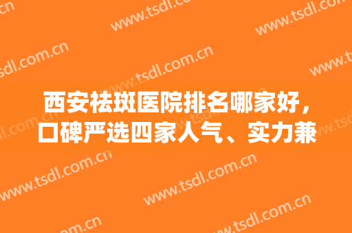 西安祛斑医院排名哪家好，口碑严选四家人气、实力兼具的机构！(西安最好祛斑三甲医院)