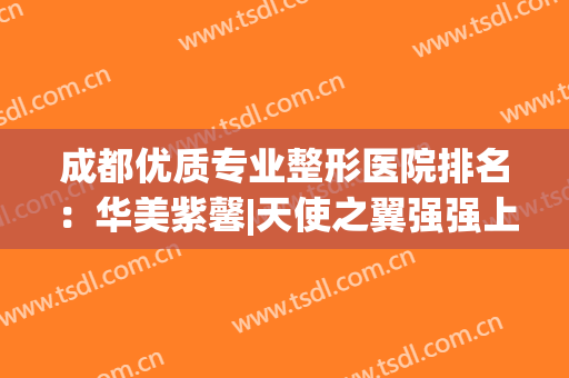 成都优质专业整形医院排名：华美紫馨|天使之翼强强上榜，你会pick哪一家？
