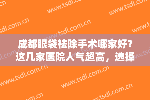 成都眼袋祛除手术哪家好？这几家医院人气超高，选择不踩雷~(成都去眼袋公立医院排名)