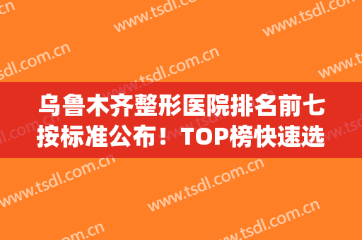 乌鲁木齐整形医院排名前七按标准公布！TOP榜快速选出自己心仪机构！(乌鲁木齐整形公立医院)