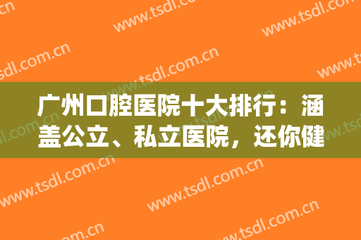 广州口腔医院十大排行：涵盖公立、私立医院，还你健康舒适的口腔~(广州排名前十的口腔医院)