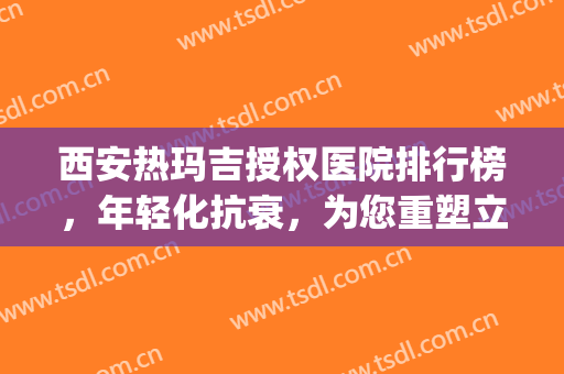 西安热玛吉授权医院排行榜，年轻化抗衰，为您重塑立体轮廓！(西安哪家医院做热玛吉效果好)