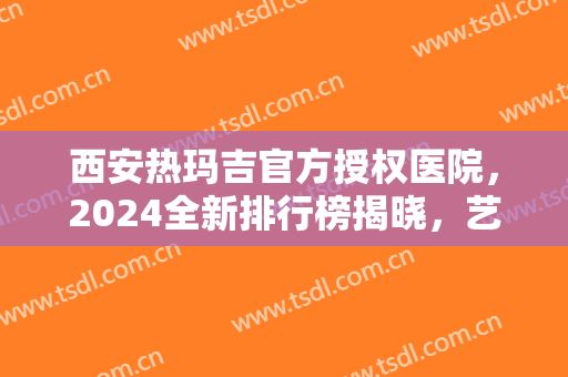 西安热玛吉官方授权医院，2024全新排行榜揭晓，艺星、叶子等获得官方认证啦！