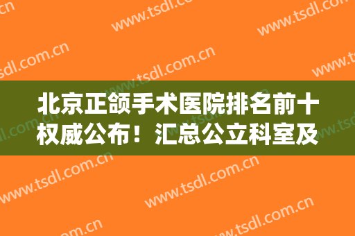 北京正颌手术医院排名前十权威公布！汇总公立科室及专业私立医美！(北京做正颌哪家医院好)