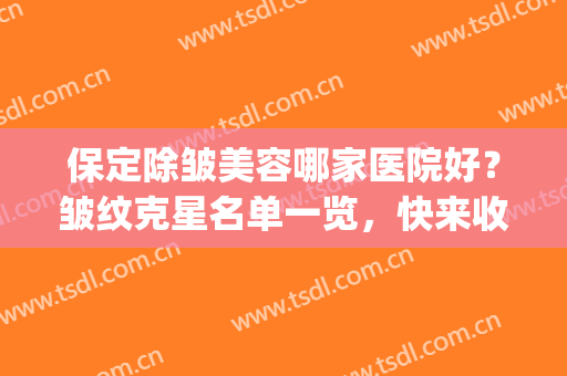 保定除皱美容哪家医院好？皱纹克星名单一览，快来收下这份攻略！(保定去皱养颜)