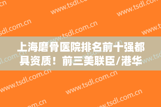 上海磨骨医院排名前十强都具资质！前三美联臣/港华/伊莱美占领！(上海磨骨三甲医院最新排名)
