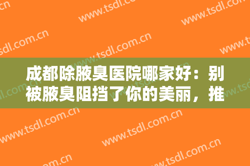成都除腋臭医院哪家好：别被腋臭阻挡了你的美丽，推荐收藏这份医院名单~