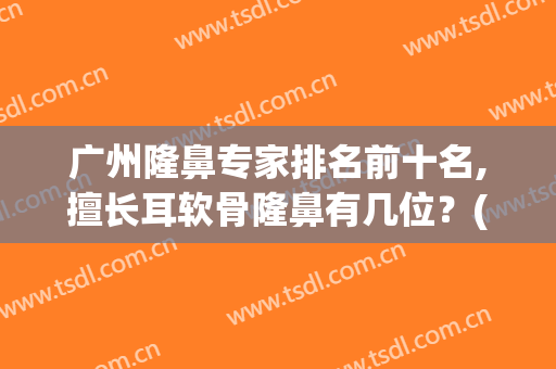 广州隆鼻专家排名前十名,擅长耳软骨隆鼻有几位？(广州哪家医院做隆鼻最专业)