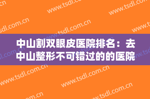 中山割双眼皮医院排名：去中山整形不可错过的的医院指南！(中山市哪里做双眼皮好)