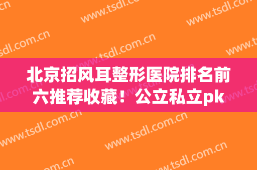北京招风耳整形医院排名前六推荐收藏！公立私立pk_八大处锁定前三(招风耳去整形医院还是三甲医院)