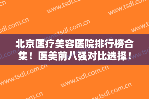 北京医疗美容医院排行榜合集！医美前八强对比选择！实力口碑逐一点评