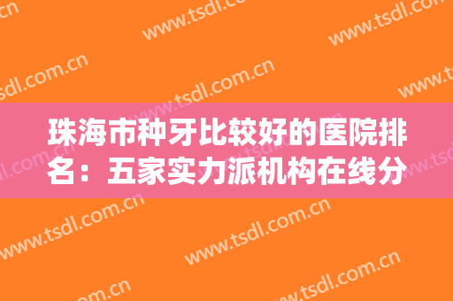 珠海市种牙比较好的医院排名：五家实力派机构在线分析，点击速览~(珠海哪家牙医最好)
