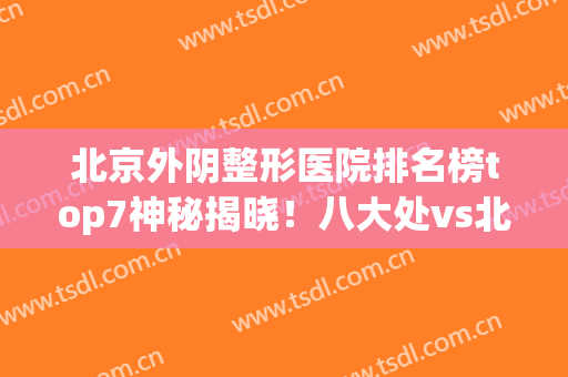 北京外阴整形医院排名榜top7神秘揭晓！八大处vs北医三院_性价比超高(北京整形外科医院八大处)