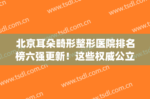 北京耳朵畸形整形医院排名榜六强更新！这些权威公立机构强势入围(北京耳朵整形医院哪家最好)