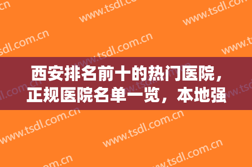 西安排名前十的热门医院，正规医院名单一览，本地强推！(西安有名气医院)