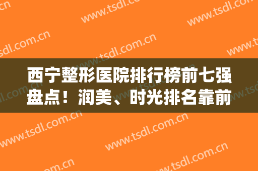 西宁整形医院排行榜前七强盘点！润美、时光排名靠前！锁定前三(西宁最好的美容整形医院)
