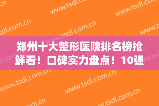 郑州十大整形医院排名榜抢鲜看！口碑实力盘点！10强医美对比筛选(郑州排名第一的整形医院)