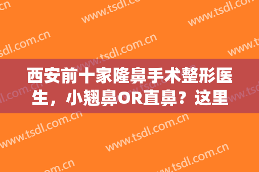 西安前十家隆鼻手术整形医生，小翘鼻OR直鼻？这里通通帮您！(西安哪里隆鼻做的好)