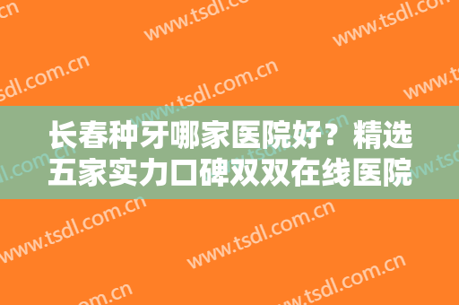 长春种牙哪家医院好？精选五家实力口碑双双在线医院，让口腔问题不再成为困扰！