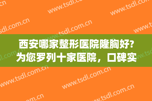 西安哪家整形医院隆胸好?为您罗列十家医院，口碑实力多方面统筹！(西安最权威的整形医院)