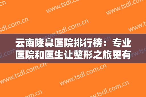 云南隆鼻医院排行榜：专业医院和医生让整形之旅更有保障，精选名单姐妹们速览！